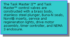 Text Box: The Task Master II™ and Task Master™ control valves are constructed with a brass body, stainless steel plunger, Buna-N seals, Noryl® inserts, service and regeneration lights, drive motor assembly, timer controller, and NEMA 3 enclosure.
